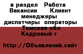  в раздел : Работа » Вакансии »  » Клиент-менеджеры, диспетчеры, операторы . Томская обл.,Кедровый г.